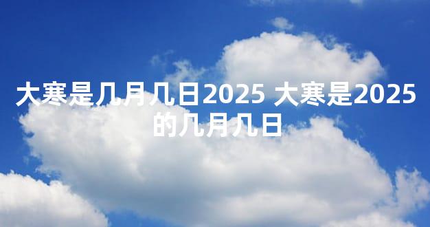 大寒是几月几日2025 大寒是2025的几月几日